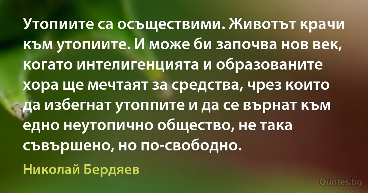 Утопиите са осъществими. Животът крачи към утопиите. И може би започва нов век, когато интелигенцията и образованите хора ще мечтаят за средства, чрез които да избегнат утоппите и да се върнат към едно неутопично общество, не така съвършено, но по-свободно. (Николай Бердяев)