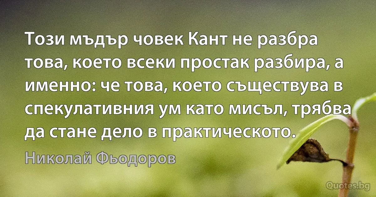 Този мъдър човек Кант не разбра това, което всеки простак разбира, а именно: че това, което съществува в спекулативния ум като мисъл, трябва да стане дело в практическото. (Николай Фьодоров)