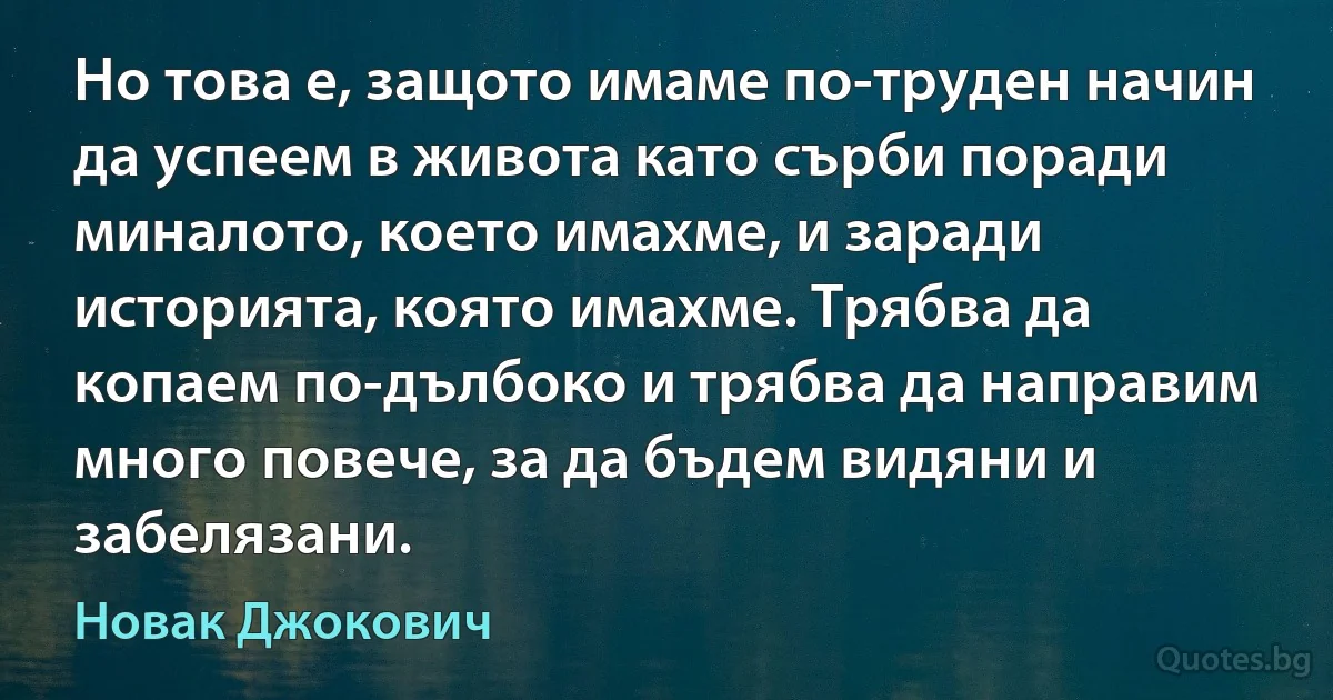 Но това е, защото имаме по-труден начин да успеем в живота като сърби поради миналото, което имахме, и заради историята, която имахме. Трябва да копаем по-дълбоко и трябва да направим много повече, за да бъдем видяни и забелязани. (Новак Джокович)