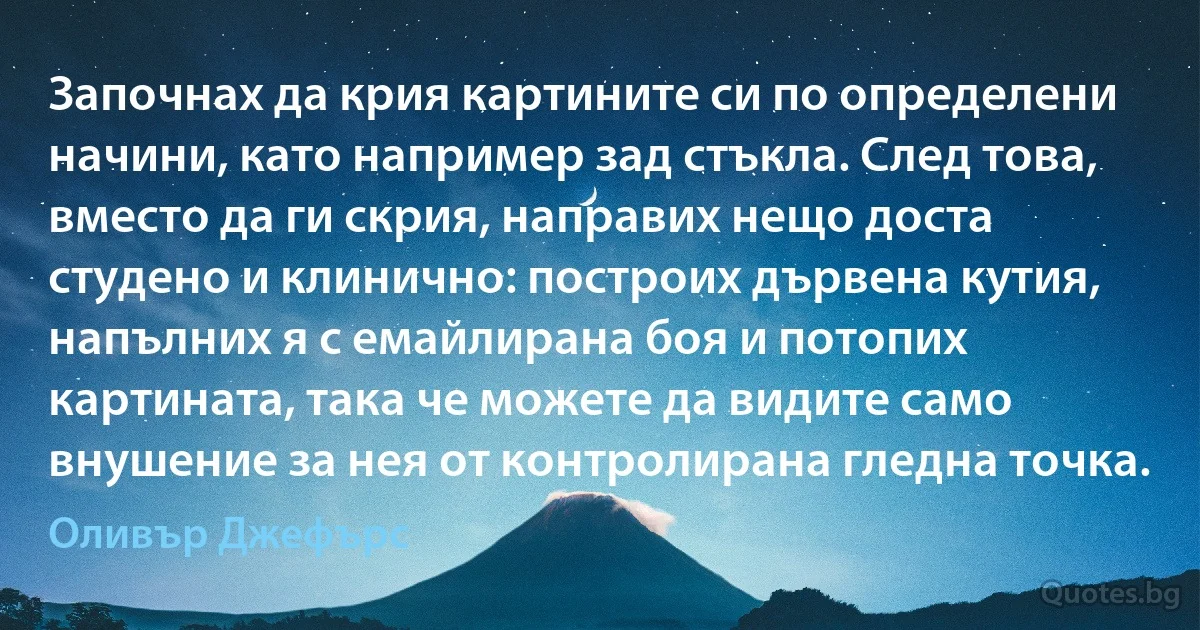 Започнах да крия картините си по определени начини, като например зад стъкла. След това, вместо да ги скрия, направих нещо доста студено и клинично: построих дървена кутия, напълних я с емайлирана боя и потопих картината, така че можете да видите само внушение за нея от контролирана гледна точка. (Оливър Джефърс)