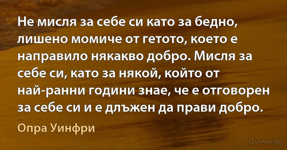 Не мисля за себе си като за бедно, лишено момиче от гетото, което е направило някакво добро. Мисля за себе си, като за някой, който от най-ранни години знае, че е отговорен за себе си и е длъжен да прави добро. (Опра Уинфри)