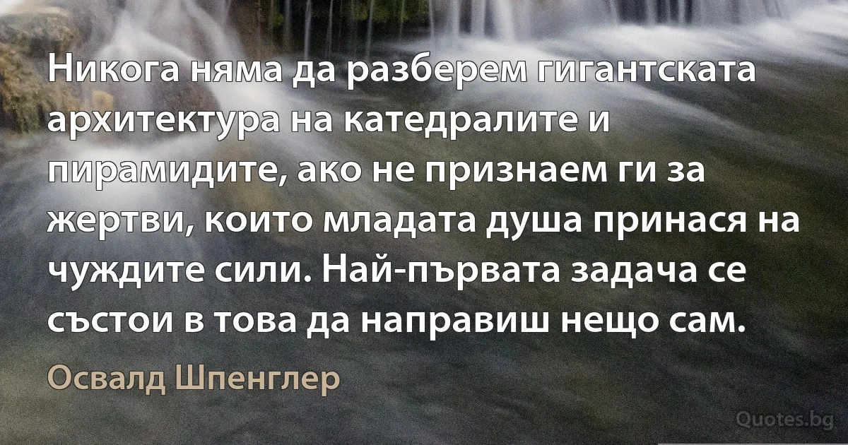 Никога няма да разберем гигантската архитектура на катедралите и пирамидите, ако не признаем ги за жертви, които младата душа принася на чуждите сили. Най-първата задача се състои в това да направиш нещо сам. (Освалд Шпенглер)