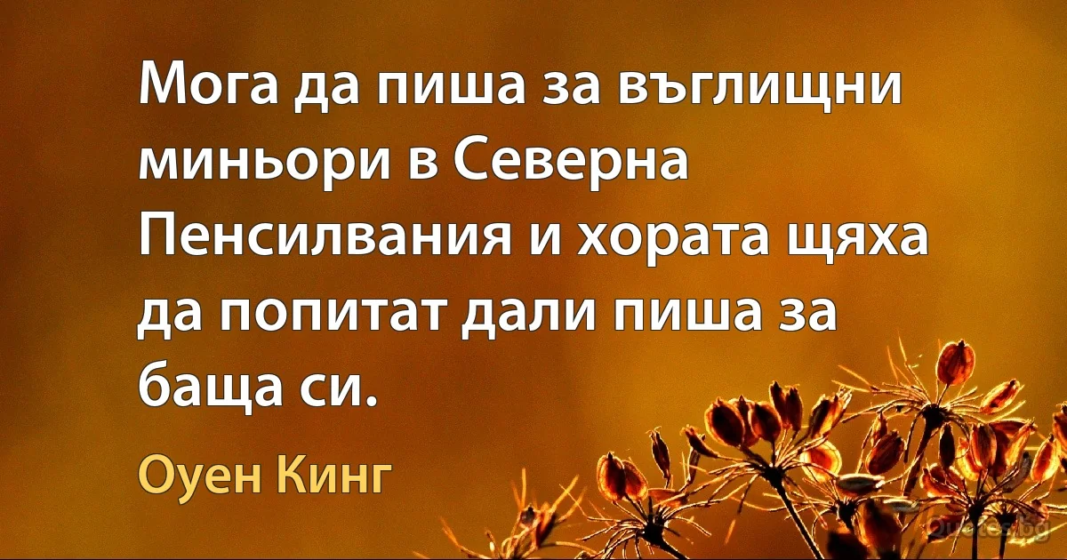 Мога да пиша за въглищни миньори в Северна Пенсилвания и хората щяха да попитат дали пиша за баща си. (Оуен Кинг)