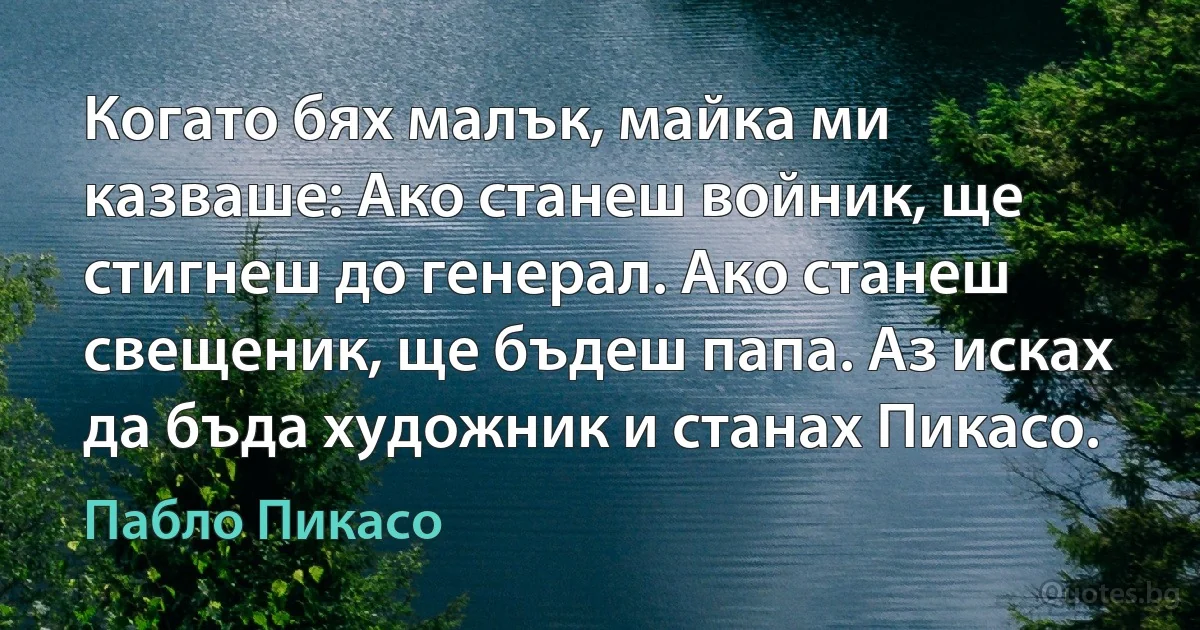 Когато бях малък, майка ми казваше: Ако станеш войник, ще стигнеш до генерал. Ако станеш свещеник, ще бъдеш папа. Аз исках да бъда художник и станах Пикасо. (Пабло Пикасо)