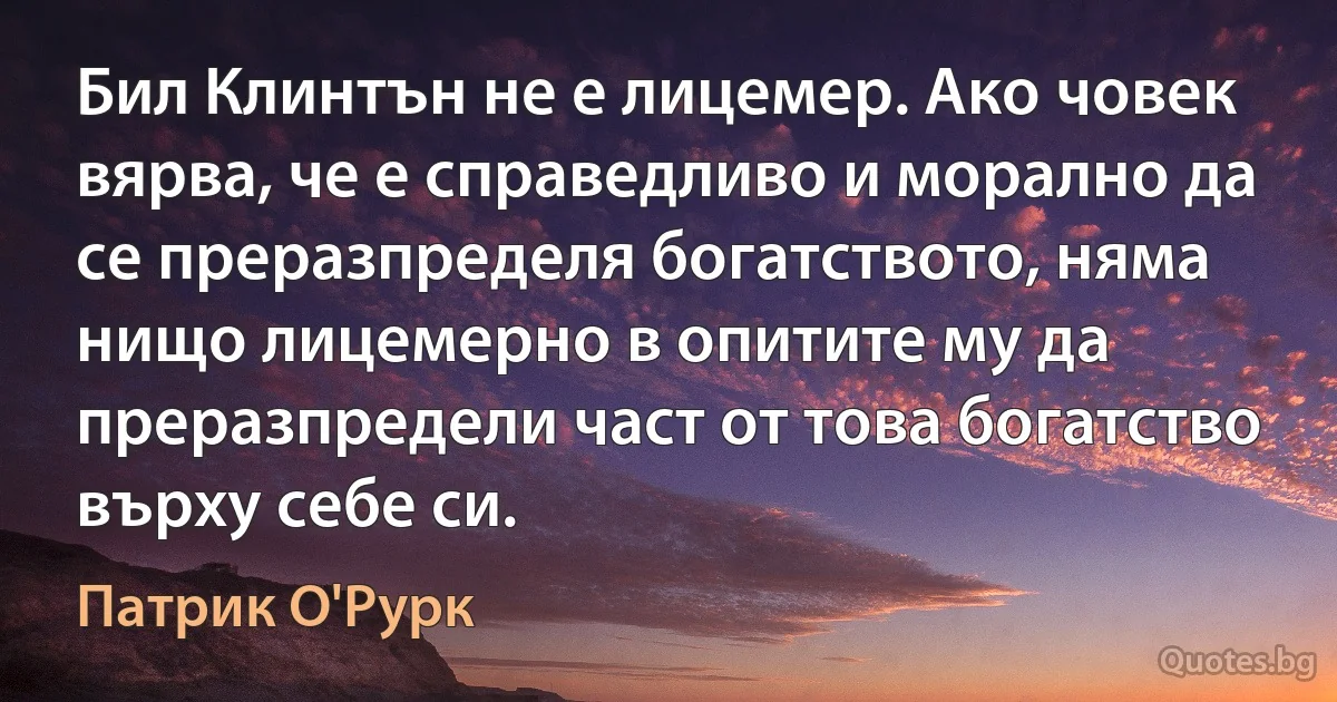 Бил Клинтън не е лицемер. Ако човек вярва, че е справедливо и морално да се преразпределя богатството, няма нищо лицемерно в опитите му да преразпредели част от това богатство върху себе си. (Патрик О'Рурк)