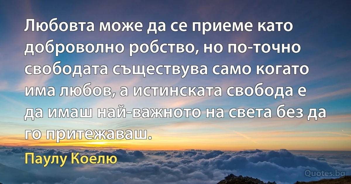 Любовта може да се приеме като доброволно робство, но по-точно свободата съществува само когато има любов, а истинската свобода е да имаш най-важното на света без да го притежаваш. (Паулу Коелю)