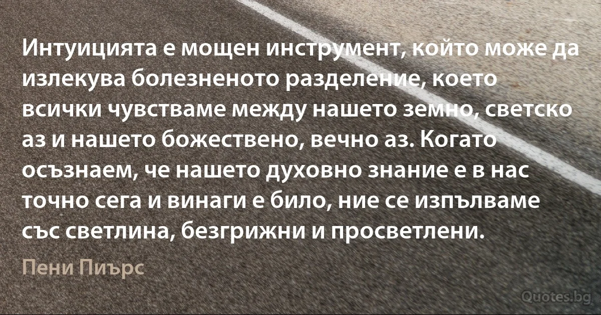 Интуицията е мощен инструмент, който може да излекува болезненото разделение, което всички чувстваме между нашето земно, светско аз и нашето божествено, вечно аз. Когато осъзнаем, че нашето духовно знание е в нас точно сега и винаги е било, ние се изпълваме със светлина, безгрижни и просветлени. (Пени Пиърс)