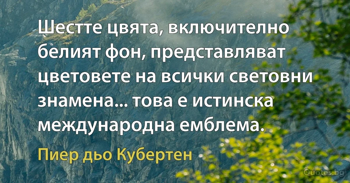 Шестте цвята, включително белият фон, представляват цветовете на всички световни знамена... това е истинска международна емблема. (Пиер дьо Кубертен)