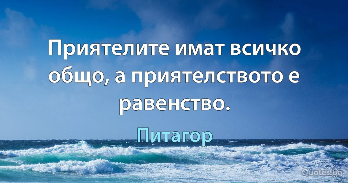 Приятелите имат всичко общо, а приятелството е равенство. (Питагор)