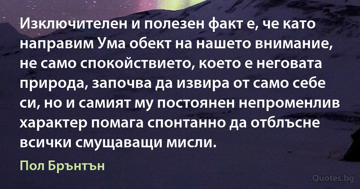 Изключителен и полезен факт е, че като направим Ума обект на нашето внимание, не само спокойствието, което е неговата природа, започва да извира от само себе си, но и самият му постоянен непроменлив характер помага спонтанно да отблъсне всички смущаващи мисли. (Пол Брънтън)