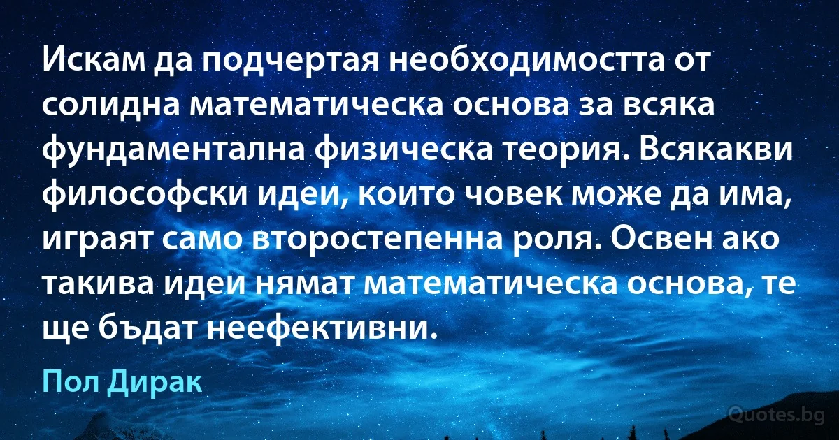 Искам да подчертая необходимостта от солидна математическа основа за всяка фундаментална физическа теория. Всякакви философски идеи, които човек може да има, играят само второстепенна роля. Освен ако такива идеи нямат математическа основа, те ще бъдат неефективни. (Пол Дирак)