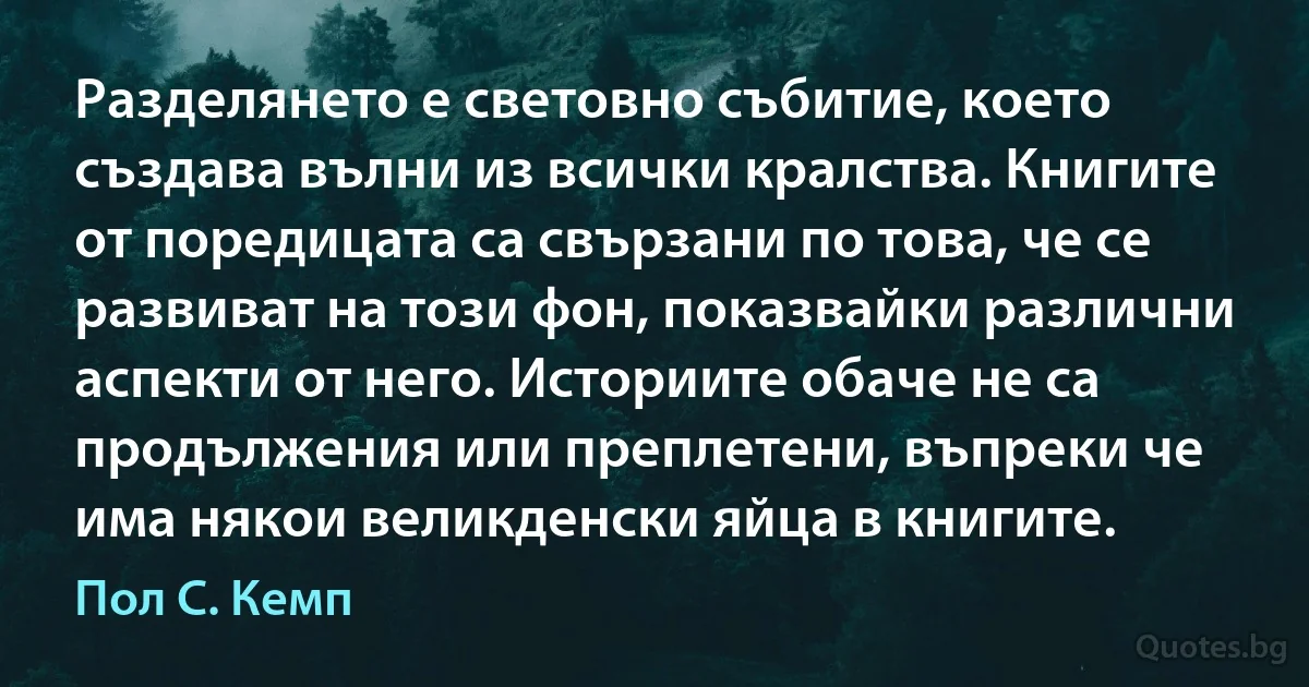 Разделянето е световно събитие, което създава вълни из всички кралства. Книгите от поредицата са свързани по това, че се развиват на този фон, показвайки различни аспекти от него. Историите обаче не са продължения или преплетени, въпреки че има някои великденски яйца в книгите. (Пол С. Кемп)