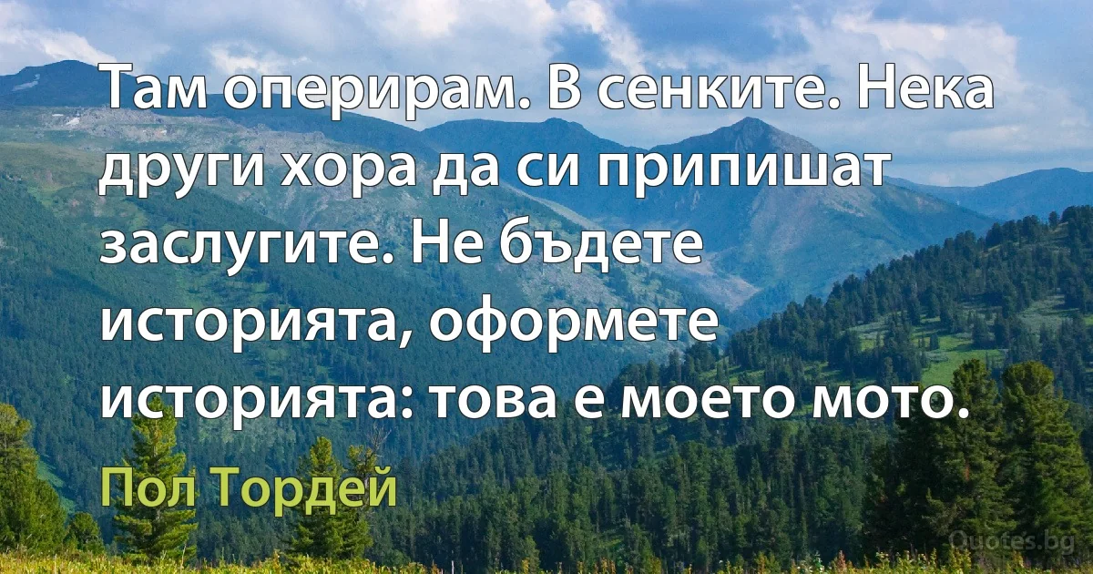 Там оперирам. В сенките. Нека други хора да си припишат заслугите. Не бъдете историята, оформете историята: това е моето мото. (Пол Тордей)