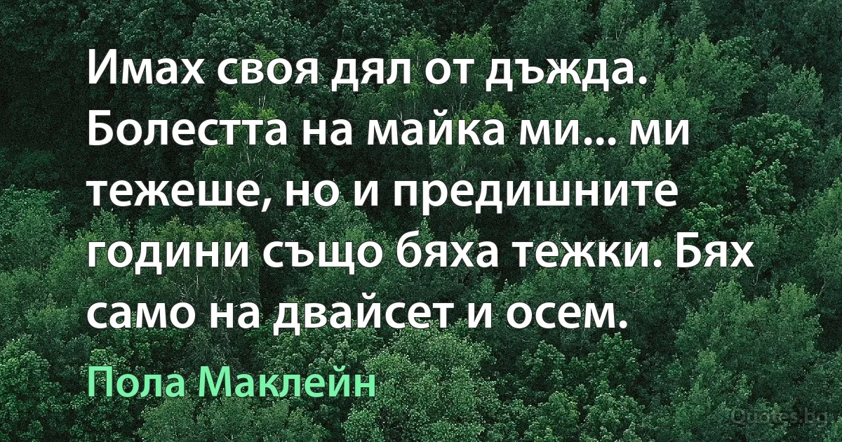 Имах своя дял от дъжда. Болестта на майка ми... ми тежеше, но и предишните години също бяха тежки. Бях само на двайсет и осем. (Пола Маклейн)