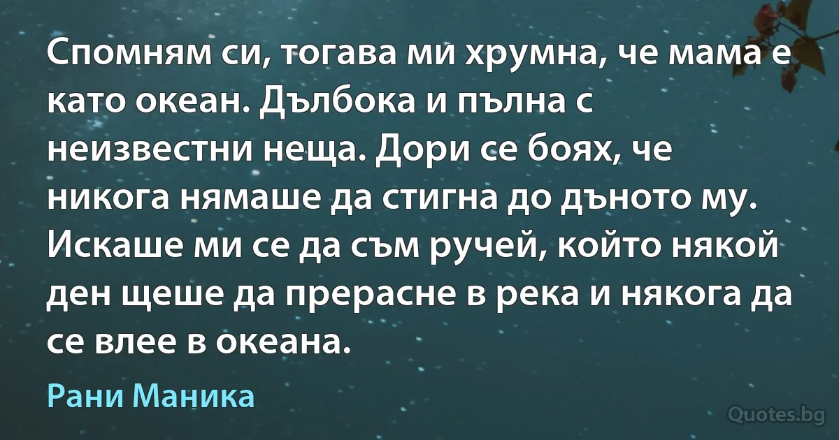 Спомням си, тогава ми хрумна, че мама е като океан. Дълбока и пълна с неизвестни неща. Дори се боях, че никога нямаше да стигна до дъното му. Искаше ми се да съм ручей, който някой ден щеше да прерасне в река и някога да се влее в океана. (Рани Маника)