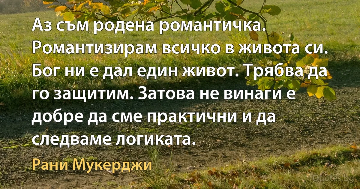 Аз съм родена романтичка. Романтизирам всичко в живота си. Бог ни е дал един живот. Трябва да го защитим. Затова не винаги е добре да сме практични и да следваме логиката. (Рани Мукерджи)