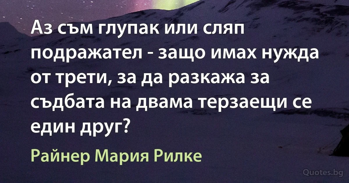 Аз съм глупак или сляп подражател - защо имах нужда от трети, за да разкажа за съдбата на двама терзаещи се един друг? (Райнер Мария Рилке)