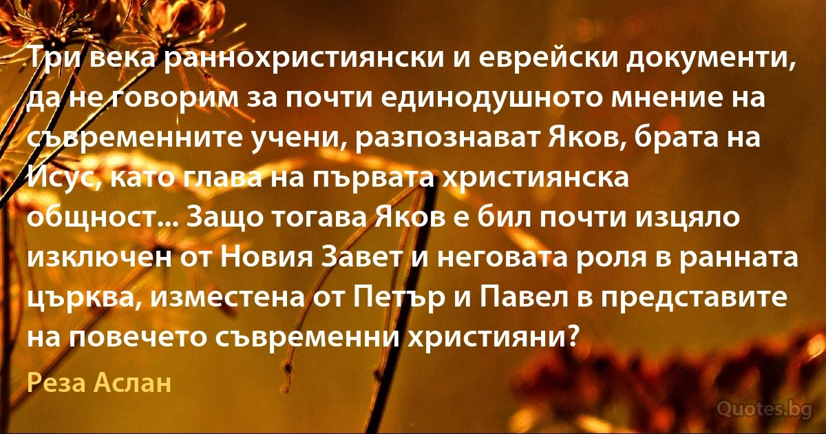 Три века раннохристиянски и еврейски документи, да не говорим за почти единодушното мнение на съвременните учени, разпознават Яков, брата на Исус, като глава на първата християнска общност... Защо тогава Яков е бил почти изцяло изключен от Новия Завет и неговата роля в ранната църква, изместена от Петър и Павел в представите на повечето съвременни християни? (Реза Аслан)