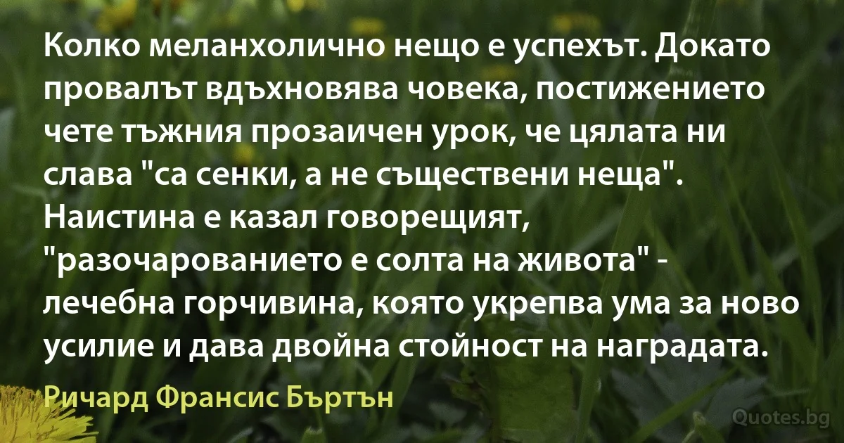 Колко меланхолично нещо е успехът. Докато провалът вдъхновява човека, постижението чете тъжния прозаичен урок, че цялата ни слава "са сенки, а не съществени неща". Наистина е казал говорещият, "разочарованието е солта на живота" - лечебна горчивина, която укрепва ума за ново усилие и дава двойна стойност на наградата. (Ричард Франсис Бъртън)