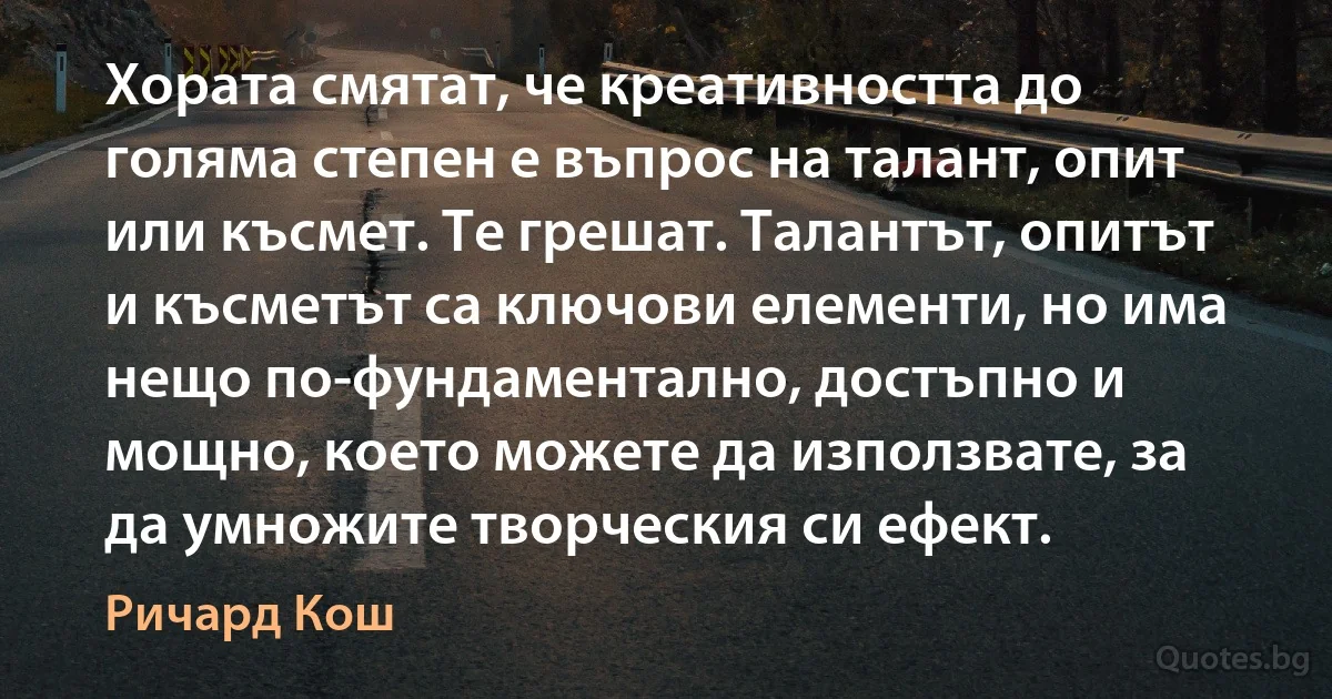 Хората смятат, че креативността до голяма степен е въпрос на талант, опит или късмет. Те грешат. Талантът, опитът и късметът са ключови елементи, но има нещо по-фундаментално, достъпно и мощно, което можете да използвате, за да умножите творческия си ефект. (Ричард Кош)