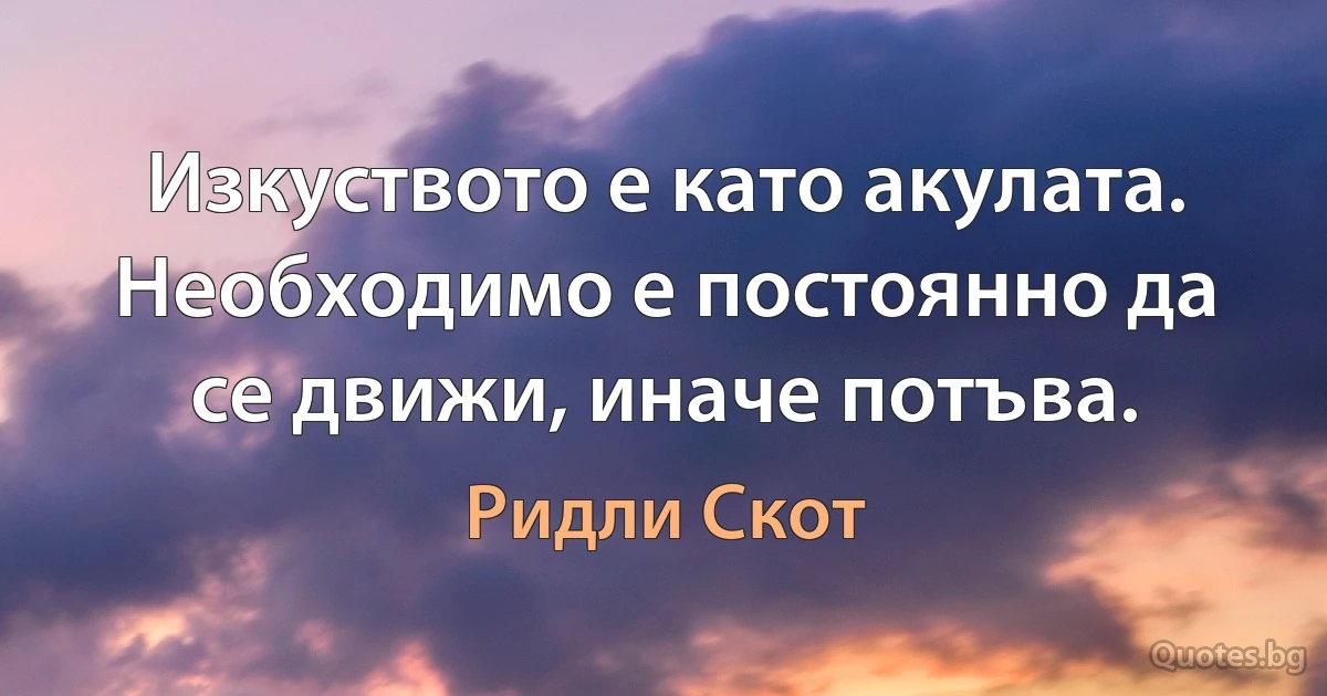 Изкуството е като акулата. Необходимо е постоянно да се движи, иначе потъва. (Ридли Скот)