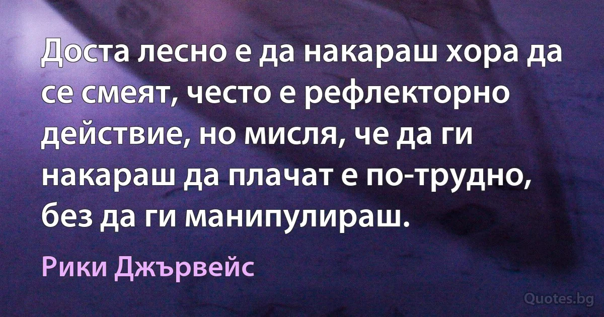 Доста лесно е да накараш хора да се смеят, често е рефлекторно действие, но мисля, че да ги накараш да плачат е по-трудно, без да ги манипулираш. (Рики Джървейс)