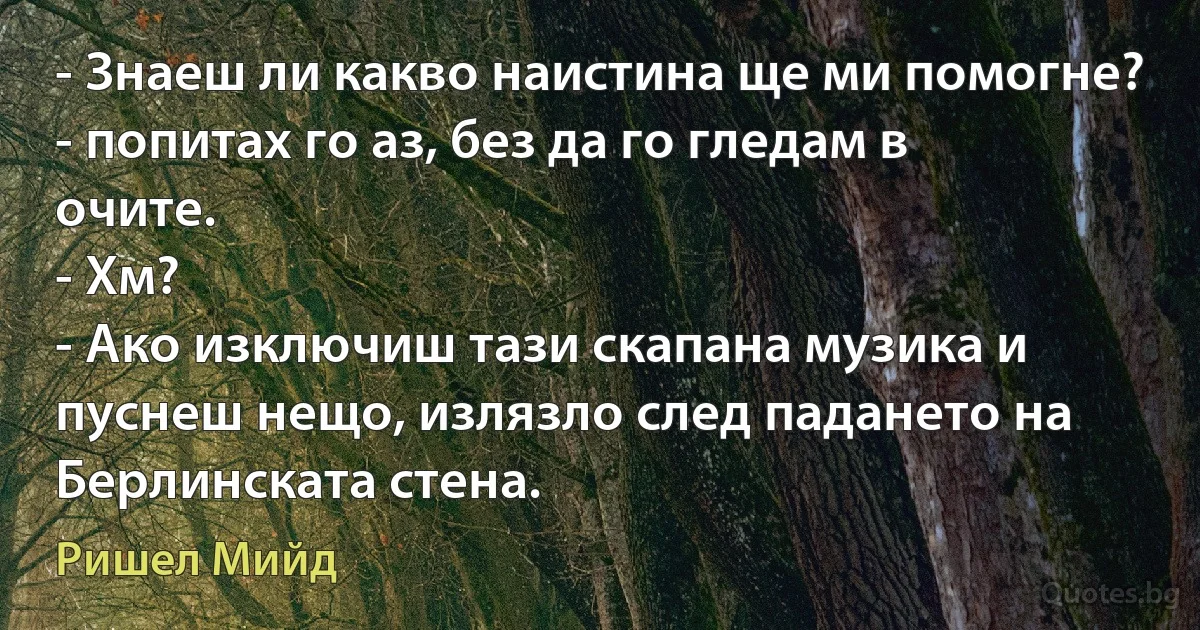 - Знаеш ли какво наистина ще ми помогне? - попитах го аз, без да го гледам в очите.
- Хм?
- Ако изключиш тази скапана музика и пуснеш нещо, излязло след падането на Берлинската стена. (Ришел Мийд)