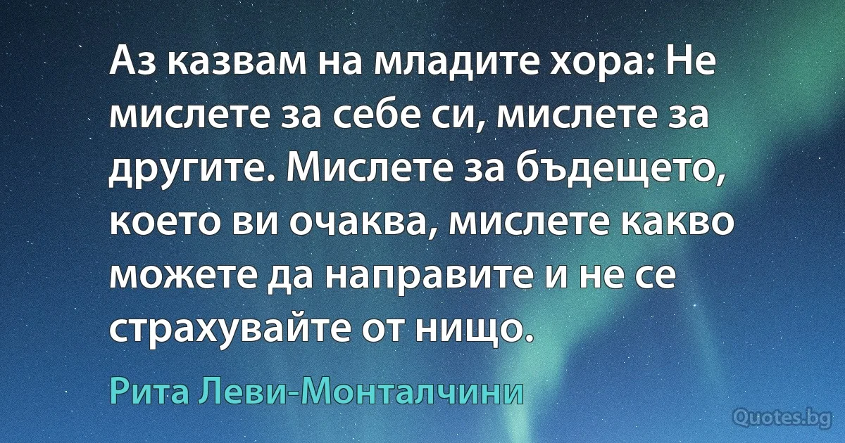 Аз казвам на младите хора: Не мислете за себе си, мислете за другите. Мислете за бъдещето, което ви очаква, мислете какво можете да направите и не се страхувайте от нищо. (Рита Леви-Монталчини)