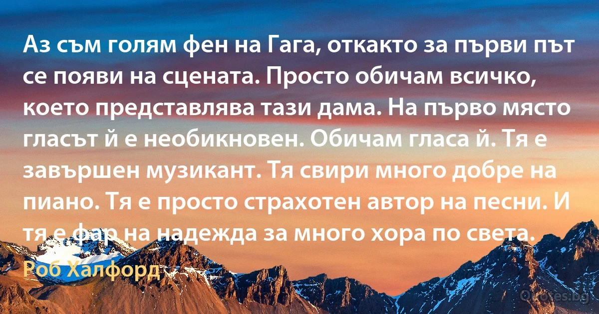 Аз съм голям фен на Гага, откакто за първи път се появи на сцената. Просто обичам всичко, което представлява тази дама. На първо място гласът й е необикновен. Обичам гласа й. Тя е завършен музикант. Тя свири много добре на пиано. Тя е просто страхотен автор на песни. И тя е фар на надежда за много хора по света. (Роб Халфорд)