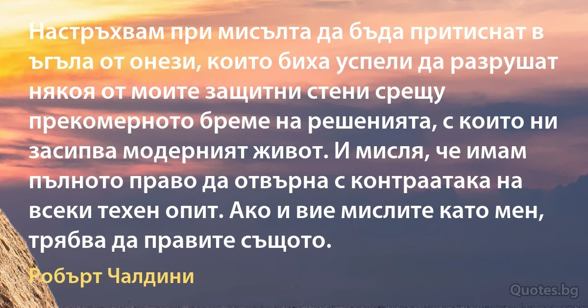 Настръхвам при мисълта да бъда притиснат в ъгъла от онези, които биха успели да разрушат някоя от моите защитни стени срещу прекомерното бреме на решенията, с които ни засипва модерният живот. И мисля, че имам пълното право да отвърна с контраатака на всеки техен опит. Ако и вие мислите като мен, трябва да правите същото. (Робърт Чалдини)