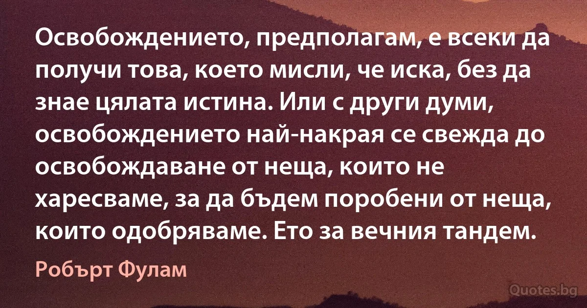 Освобождението, предполагам, е всеки да получи това, което мисли, че иска, без да знае цялата истина. Или с други думи, освобождението най-накрая се свежда до освобождаване от неща, които не харесваме, за да бъдем поробени от неща, които одобряваме. Ето за вечния тандем. (Робърт Фулам)