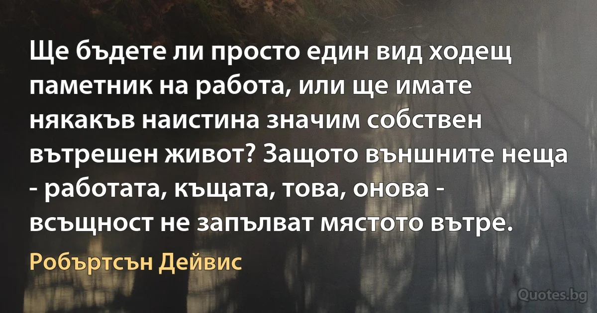 Ще бъдете ли просто един вид ходещ паметник на работа, или ще имате някакъв наистина значим собствен вътрешен живот? Защото външните неща - работата, къщата, това, онова - всъщност не запълват мястото вътре. (Робъртсън Дейвис)