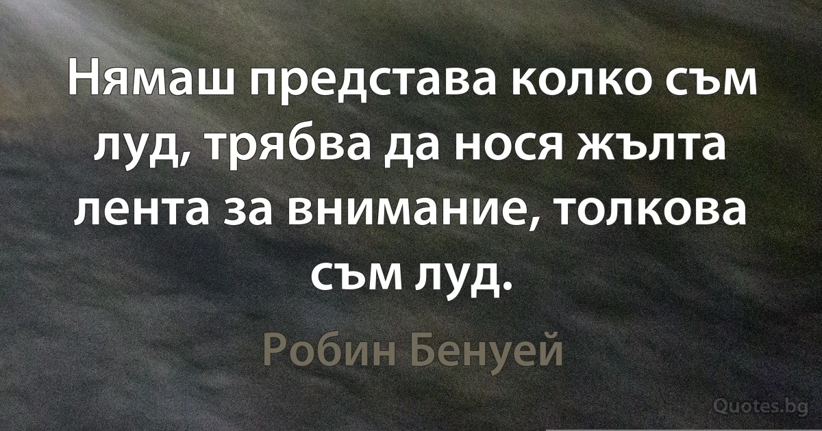 Нямаш представа колко съм луд, трябва да нося жълта лента за внимание, толкова съм луд. (Робин Бенуей)