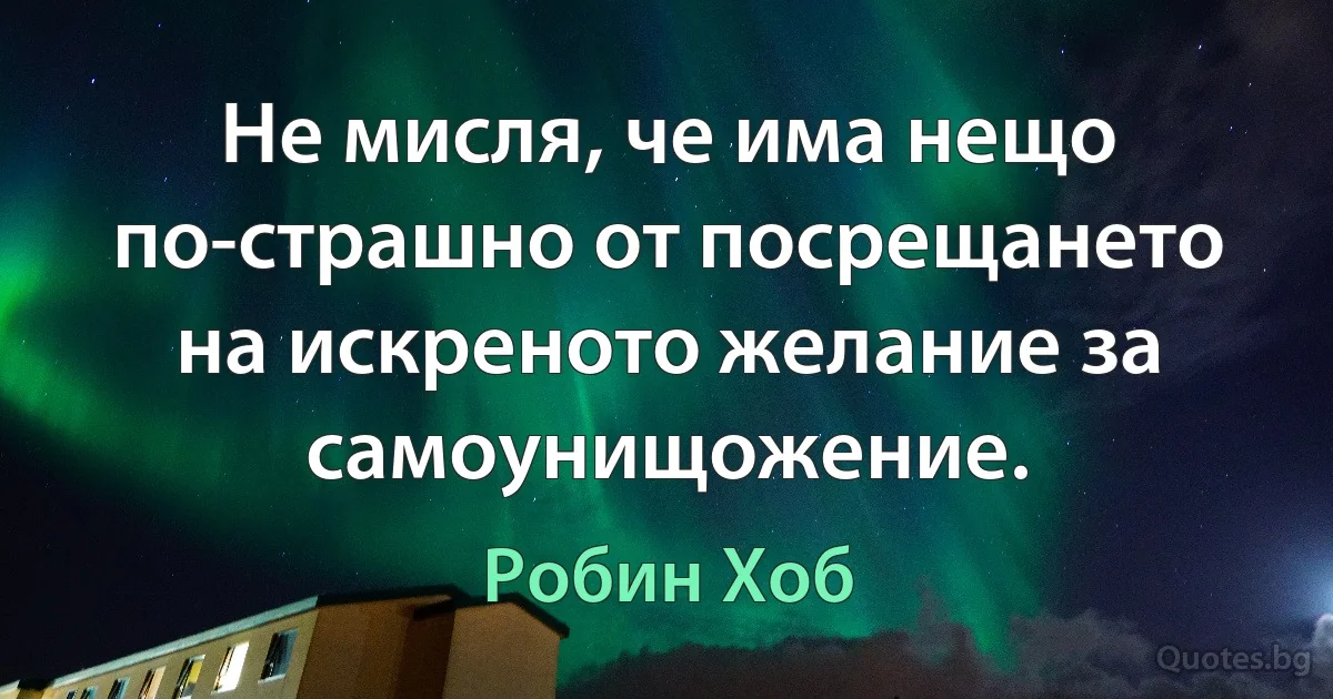 Не мисля, че има нещо по-страшно от посрещането на искреното желание за самоунищожение. (Робин Хоб)