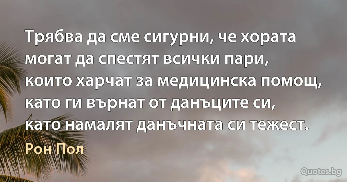 Трябва да сме сигурни, че хората могат да спестят всички пари, които харчат за медицинска помощ, като ги върнат от данъците си, като намалят данъчната си тежест. (Рон Пол)