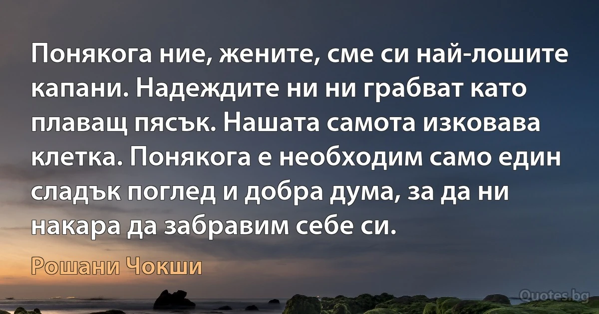 Понякога ние, жените, сме си най-лошите капани. Надеждите ни ни грабват като плаващ пясък. Нашата самота изковава клетка. Понякога е необходим само един сладък поглед и добра дума, за да ни накара да забравим себе си. (Рошани Чокши)