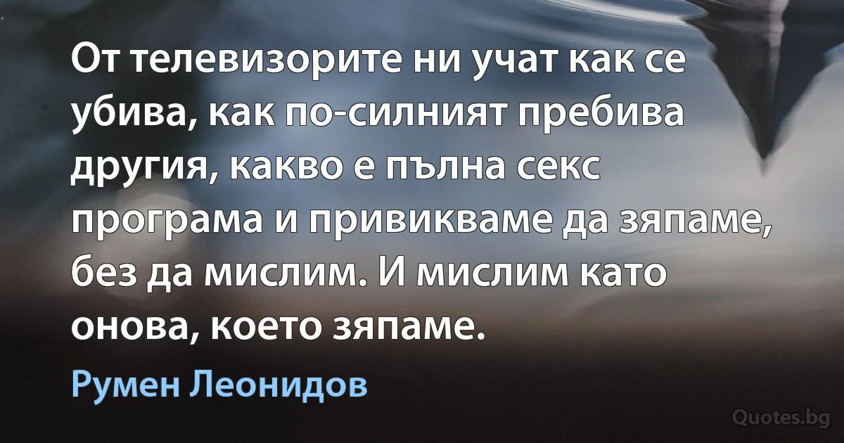 От телевизорите ни учат как се убива, как по-силният пребива другия, какво е пълна секс програма и привикваме да зяпаме, без да мислим. И мислим като онова, което зяпаме. (Румен Леонидов)