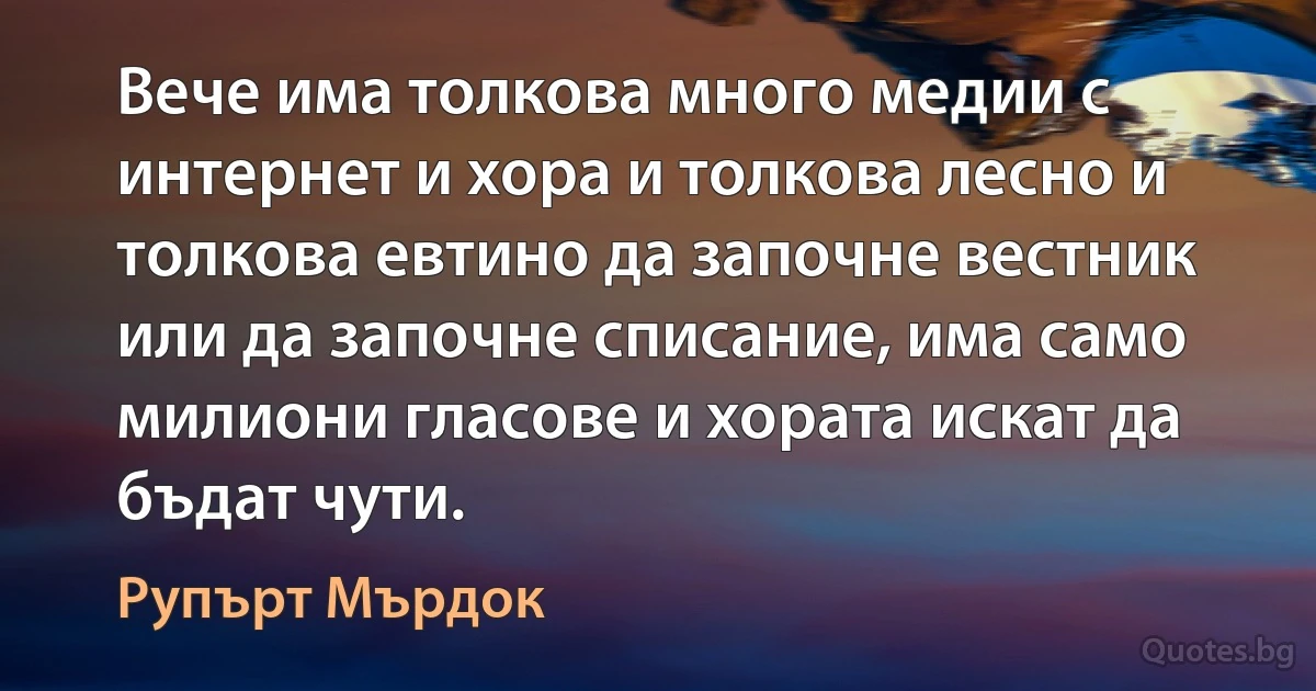 Вече има толкова много медии с интернет и хора и толкова лесно и толкова евтино да започне вестник или да започне списание, има само милиони гласове и хората искат да бъдат чути. (Рупърт Мърдок)