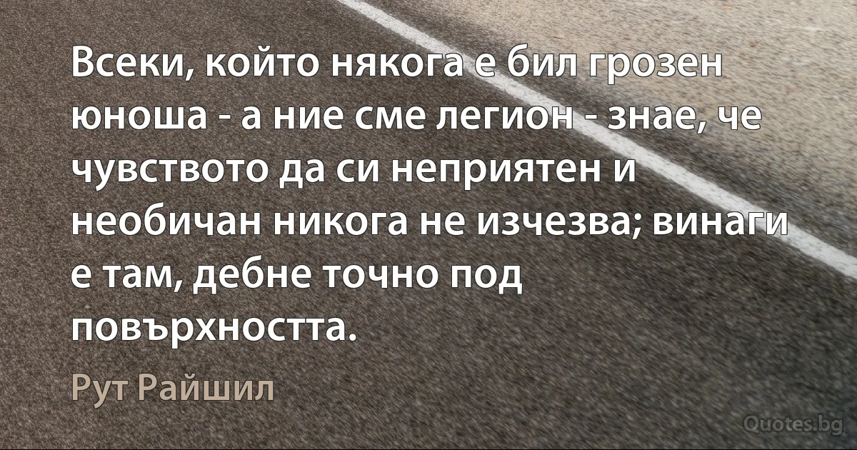 Всеки, който някога е бил грозен юноша - а ние сме легион - знае, че чувството да си неприятен и необичан никога не изчезва; винаги е там, дебне точно под повърхността. (Рут Райшил)