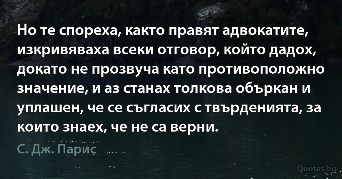 Но те спореха, както правят адвокатите, изкривяваха всеки отговор, който дадох, докато не прозвуча като противоположно значение, и аз станах толкова объркан и уплашен, че се съгласих с твърденията, за които знаех, че не са верни. (С. Дж. Парис)