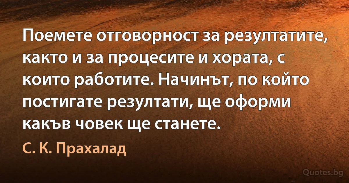 Поемете отговорност за резултатите, както и за процесите и хората, с които работите. Начинът, по който постигате резултати, ще оформи какъв човек ще станете. (С. К. Прахалад)