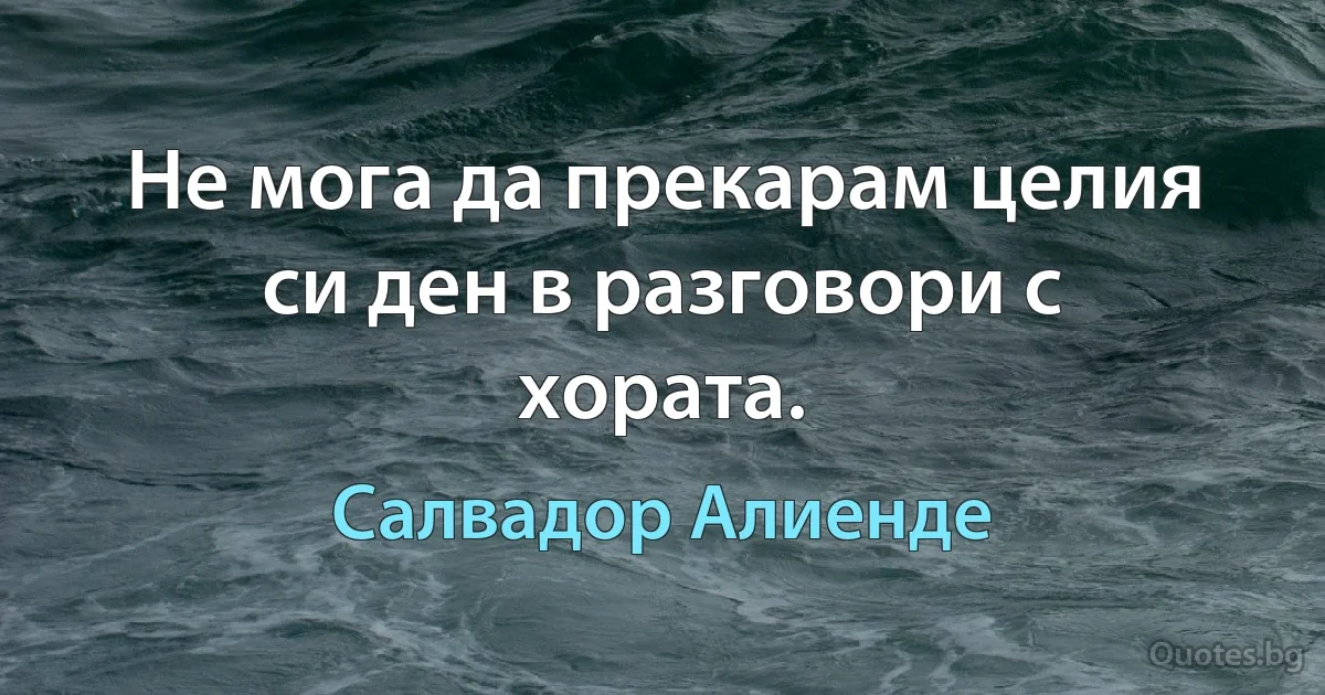 Не мога да прекарам целия си ден в разговори с хората. (Салвадор Алиенде)