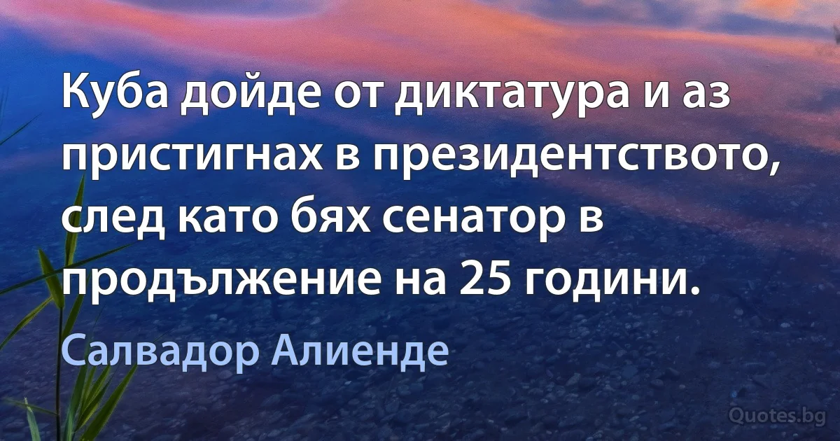 Куба дойде от диктатура и аз пристигнах в президентството, след като бях сенатор в продължение на 25 години. (Салвадор Алиенде)