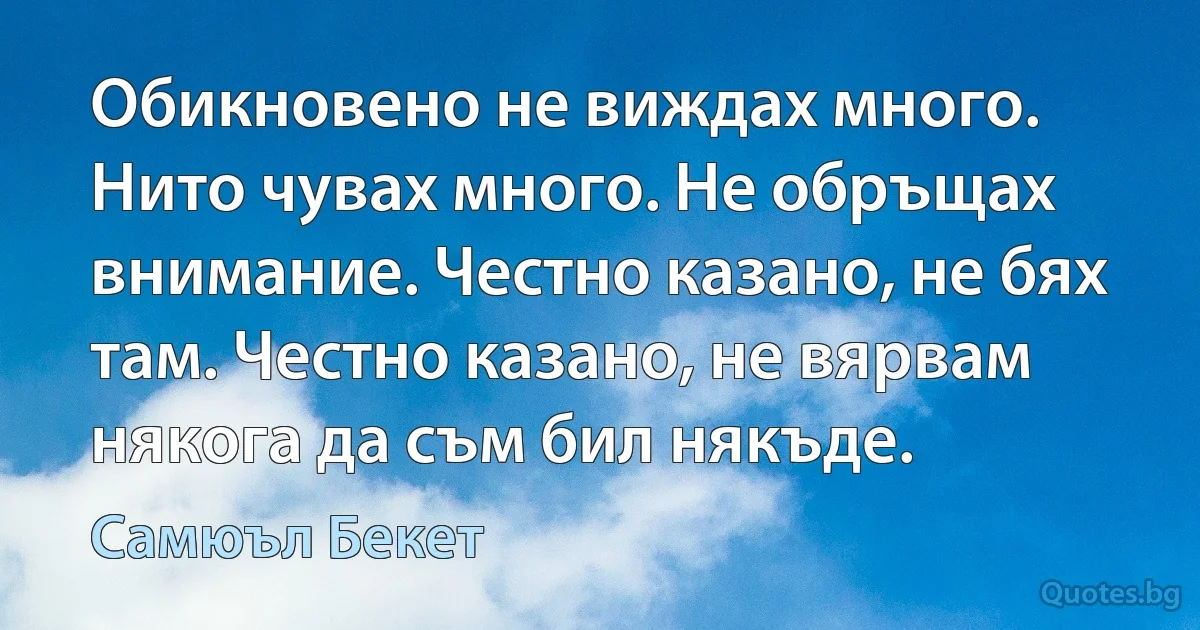 Обикновено не виждах много. Нито чувах много. Не обръщах внимание. Честно казано, не бях там. Честно казано, не вярвам някога да съм бил някъде. (Самюъл Бекет)