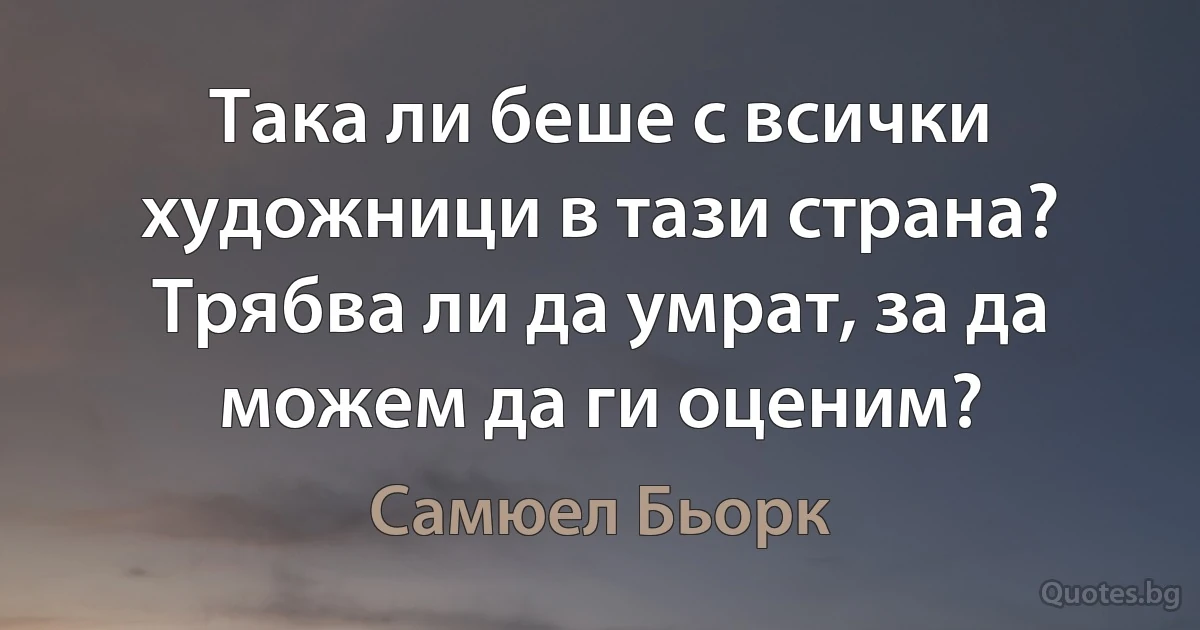 Така ли беше с всички художници в тази страна? Трябва ли да умрат, за да можем да ги оценим? (Самюел Бьорк)