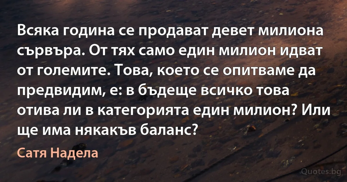 Всяка година се продават девет милиона сървъра. От тях само един милион идват от големите. Това, което се опитваме да предвидим, е: в бъдеще всичко това отива ли в категорията един милион? Или ще има някакъв баланс? (Сатя Надела)