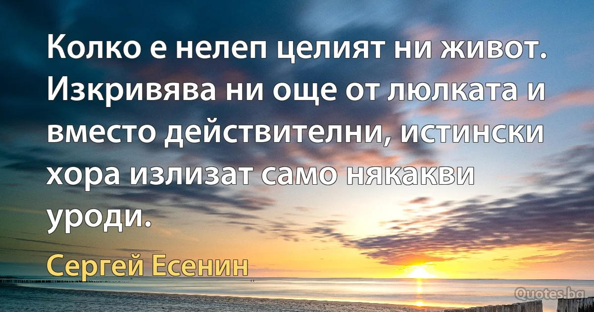 Колко е нелеп целият ни живот. Изкривява ни още от люлката и вместо действителни, истински хора излизат само някакви уроди. (Сергей Есенин)