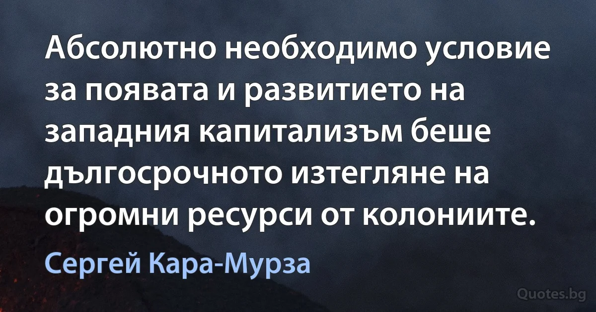 Абсолютно необходимо условие за появата и развитието на западния капитализъм беше дългосрочното изтегляне на огромни ресурси от колониите. (Сергей Кара-Мурза)