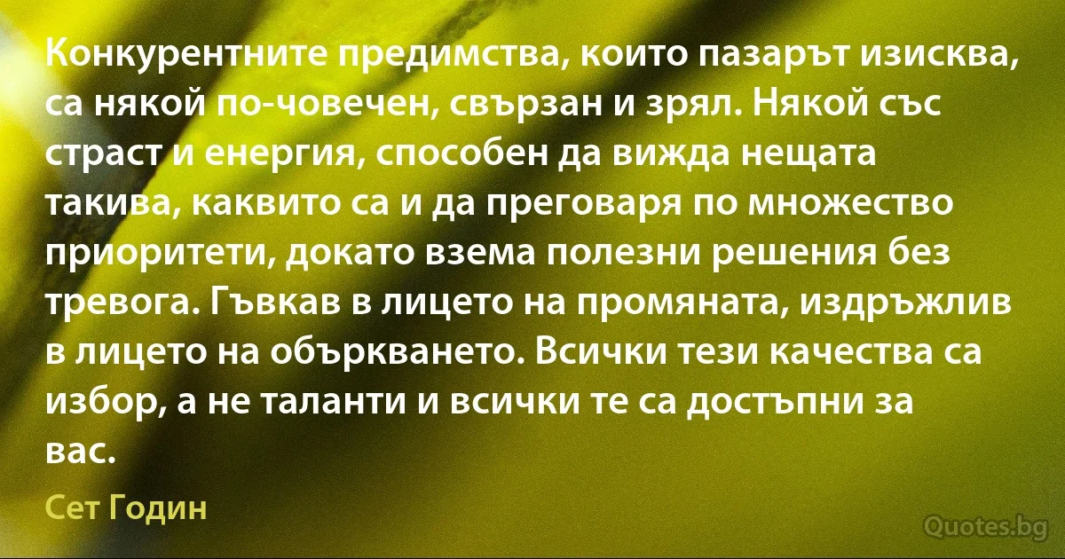 Конкурентните предимства, които пазарът изисква, са някой по-човечен, свързан и зрял. Някой със страст и енергия, способен да вижда нещата такива, каквито са и да преговаря по множество приоритети, докато взема полезни решения без тревога. Гъвкав в лицето на промяната, издръжлив в лицето на объркването. Всички тези качества са избор, а не таланти и всички те са достъпни за вас. (Сет Годин)