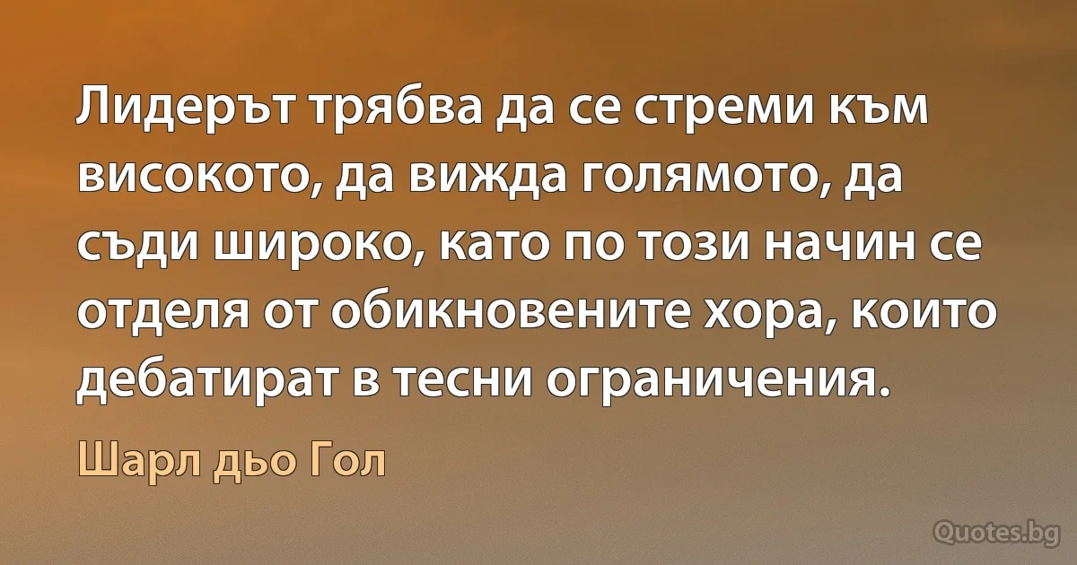 Лидерът трябва да се стреми към високото, да вижда голямото, да съди широко, като по този начин се отделя от обикновените хора, които дебатират в тесни ограничения. (Шарл дьо Гол)